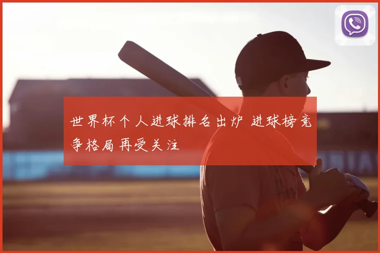 世界杯个人进球排名出炉 进球榜竞争格局再受关注