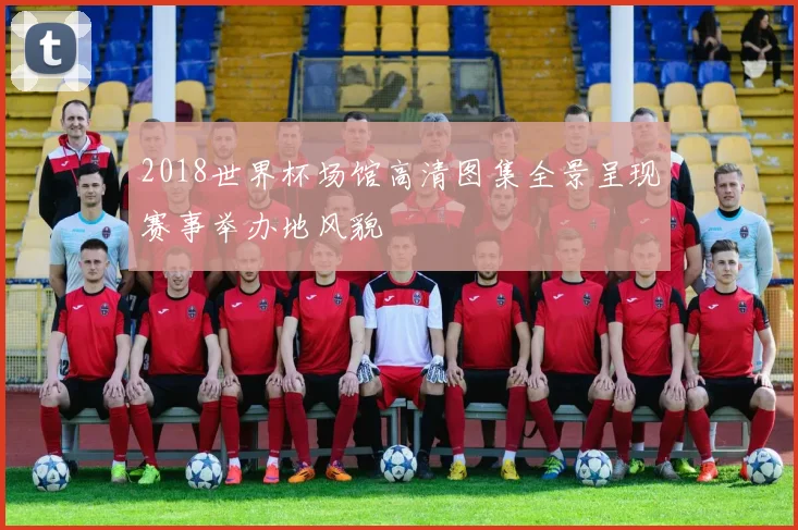 2018世界杯场馆高清图集全景呈现赛事举办地风貌