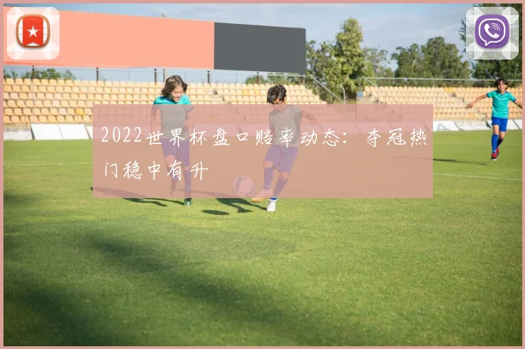 2022世界杯盘口赔率动态:夺冠热门稳中有升