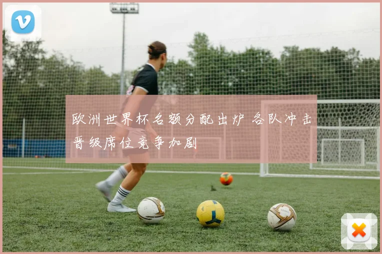 欧洲世界杯名额分配出炉 各队冲击晋级席位竞争加剧