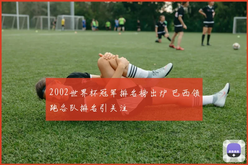 2002世界杯冠军排名榜出炉 巴西领跑各队排名引关注