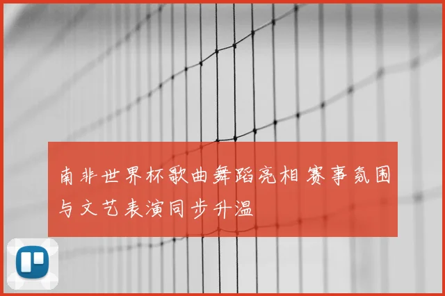 南非世界杯歌曲舞蹈亮相 赛事氛围与文艺表演同步升温